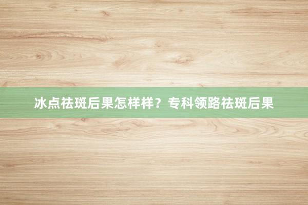 冰点祛斑后果怎样样？专科领路祛斑后果